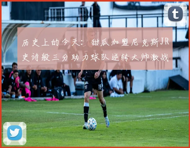 历史上的今天:甜瓜加盟尼克斯JR史诗般三分助力球队逆转大帅激战指环王