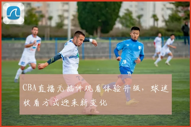 CBA直播无插件观看体验升级,球迷收看方式迎来新变化