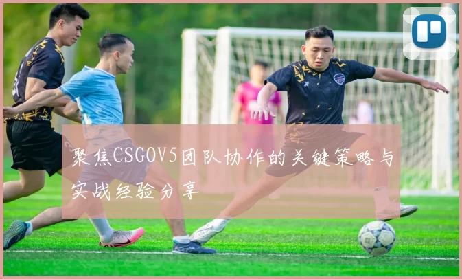 聚焦CSGOV5团队协作的关键策略与实战经验分享