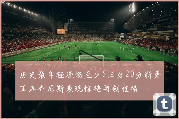 历史最年轻连场至少5三分20分新秀亚库乔尼斯表现惊艳再创佳绩