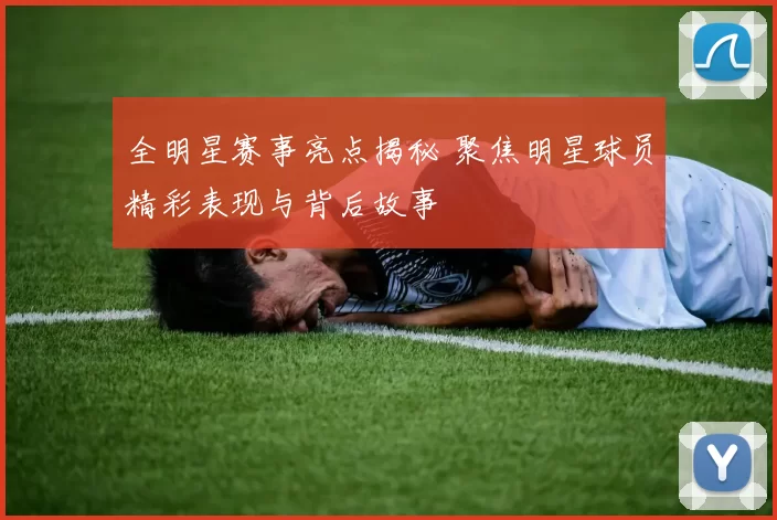 全明星赛事亮点揭秘 聚焦明星球员精彩表现与背后故事