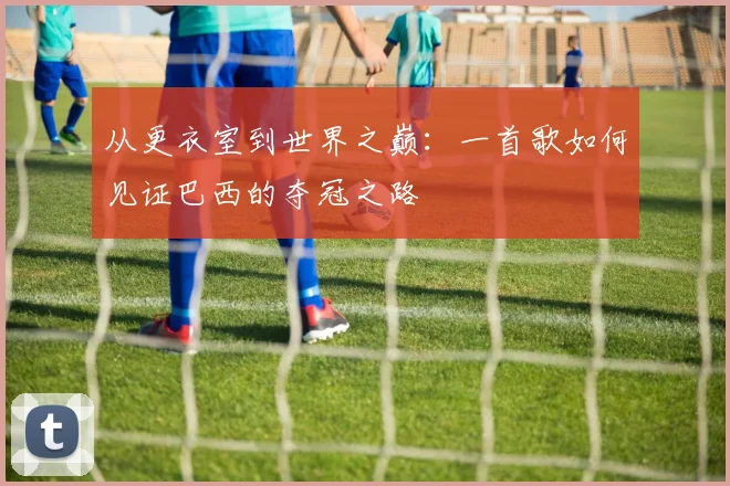 从更衣室到世界之巅:一首歌如何见证巴西的夺冠之路