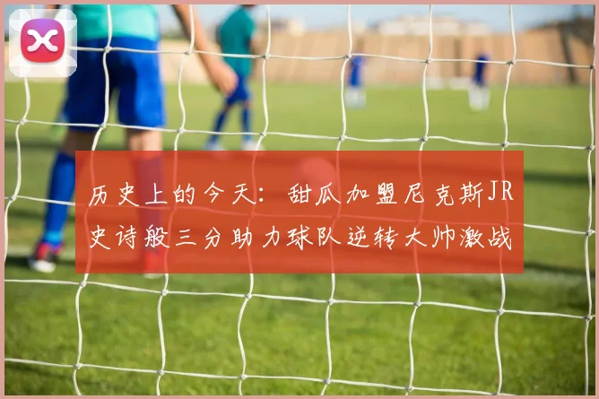 历史上的今天：甜瓜加盟尼克斯JR史诗般三分助力球队逆转大帅激战指环王