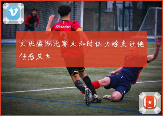 文班感慨比赛未加时体力透支让他倍感庆幸