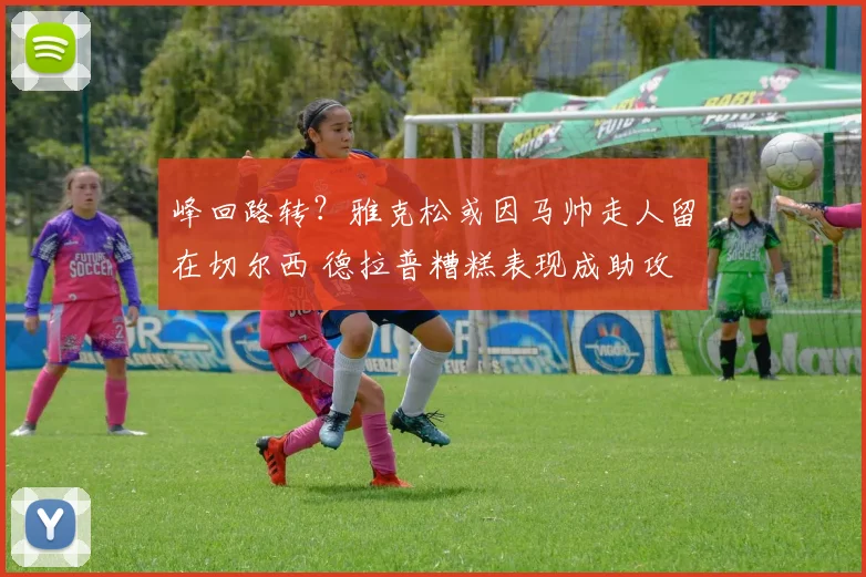峰回路转？雅克松或因马帅走人留在切尔西 德拉普糟糕表现成助攻