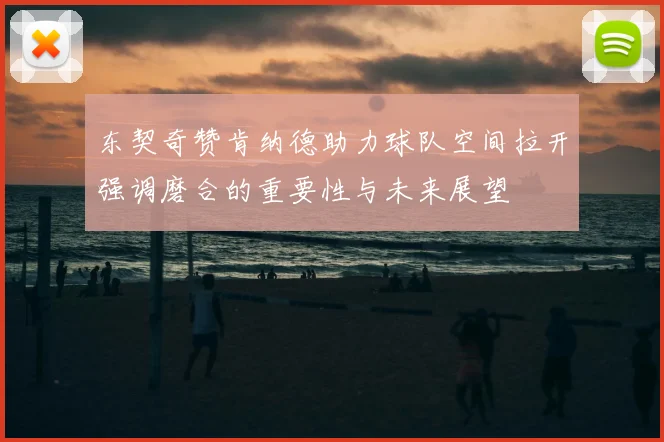 东契奇赞肯纳德助力球队空间拉开强调磨合的重要性与未来展望