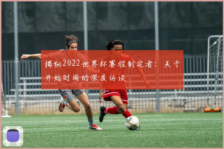 揭秘2022世界杯赛程制定者:关于开始时间的深度访谈