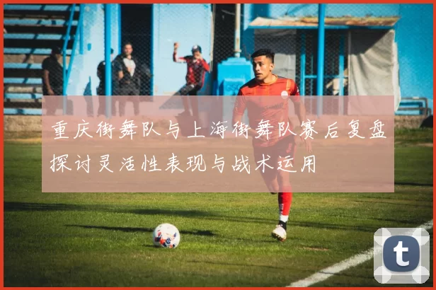 重庆街舞队与上海街舞队赛后复盘探讨灵活性表现与战术运用