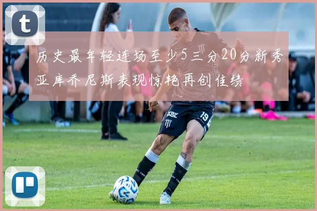 历史最年轻连场至少5三分20分新秀亚库乔尼斯表现惊艳再创佳绩