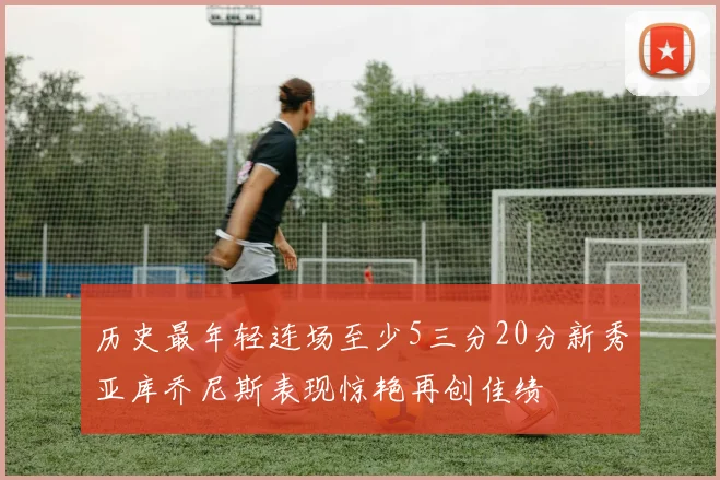 历史最年轻连场至少5三分20分新秀亚库乔尼斯表现惊艳再创佳绩