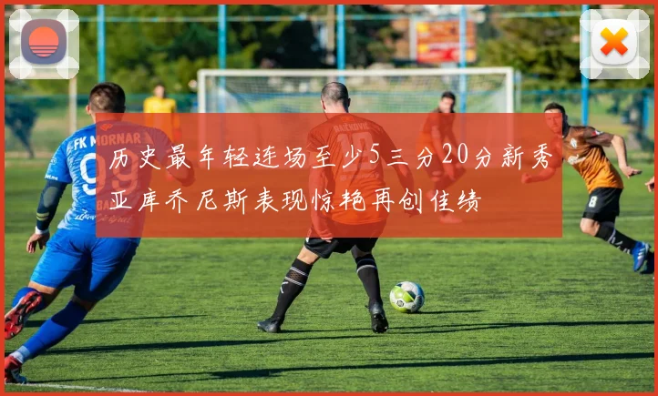 历史最年轻连场至少5三分20分新秀亚库乔尼斯表现惊艳再创佳绩