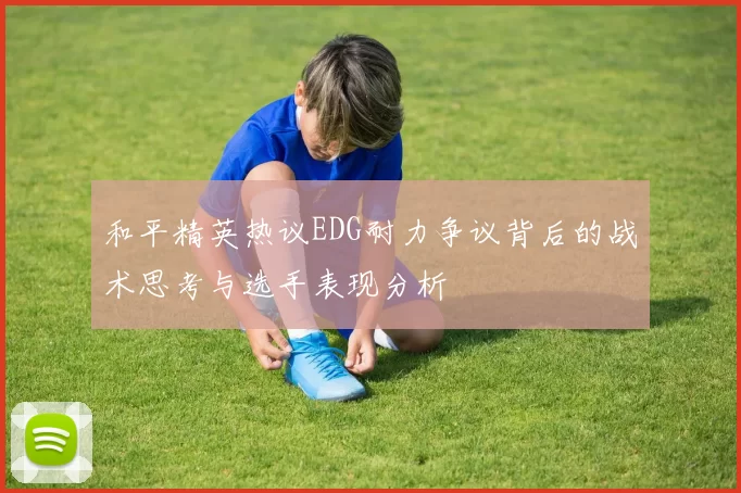 和平精英热议EDG耐力争议背后的战术思考与选手表现分析