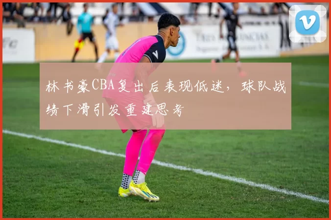 林书豪CBA复出后表现低迷，球队战绩下滑引发重建思考