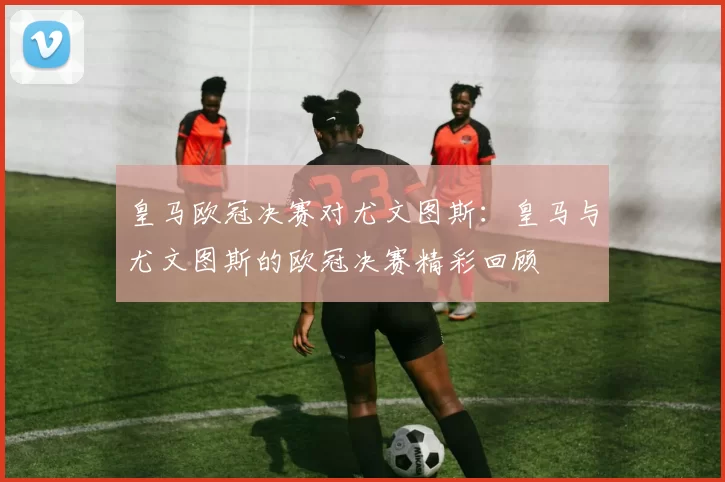 皇马欧冠决赛对尤文图斯：皇马与尤文图斯的欧冠决赛精彩回顾
