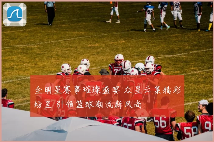 全明星赛事璀璨盛宴 众星云集精彩纷呈 引领篮球潮流新风尚