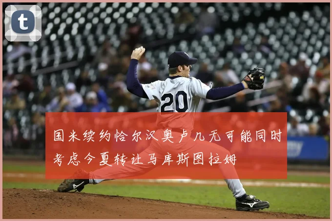 国米续约恰尔汉奥卢几无可能同时考虑今夏转让马库斯图拉姆