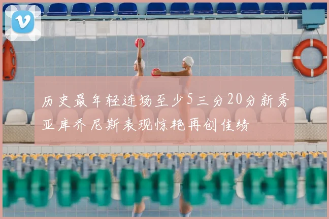 历史最年轻连场至少5三分20分新秀亚库乔尼斯表现惊艳再创佳绩