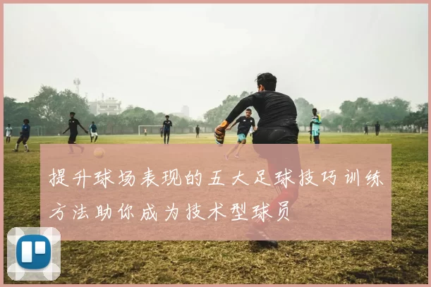 提升球场表现的五大足球技巧训练方法助你成为技术型球员