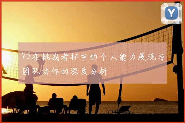 V5在挑战者杯中的个人能力展现与团队协作的深度分析