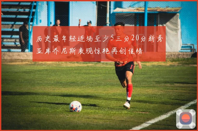 历史最年轻连场至少5三分20分新秀亚库乔尼斯表现惊艳再创佳绩