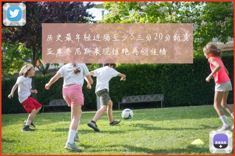 历史最年轻连场至少5三分20分新秀亚库乔尼斯表现惊艳再创佳绩