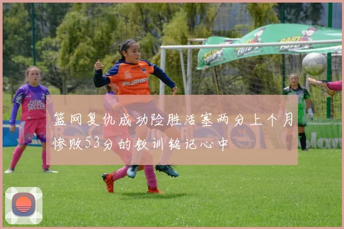 篮网复仇成功险胜活塞两分上个月惨败53分的教训铭记心中