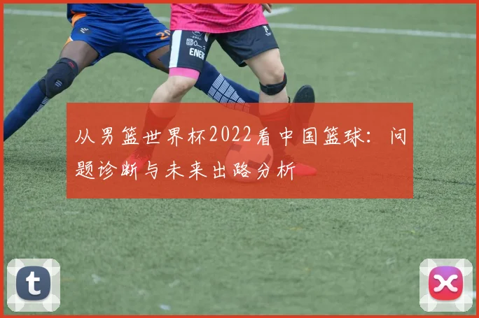 从男篮世界杯2022看中国篮球:问题诊断与未来出路分析