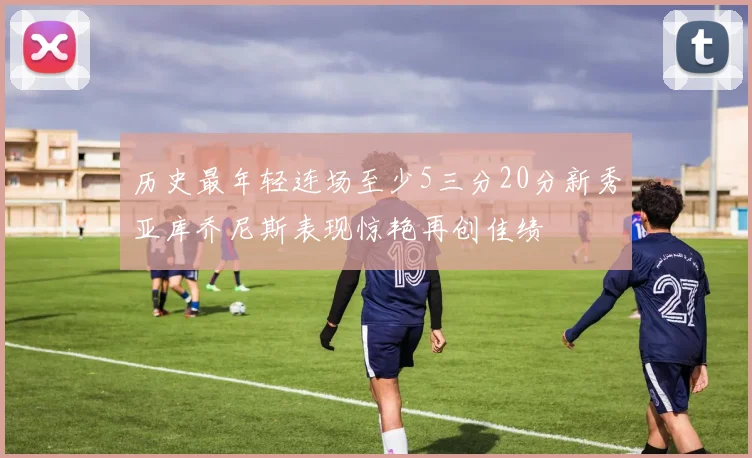 历史最年轻连场至少5三分20分新秀亚库乔尼斯表现惊艳再创佳绩