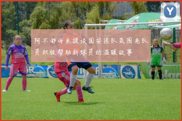阿不都海米提谈国安团队氛围老队员积极帮助新球员的温暖故事