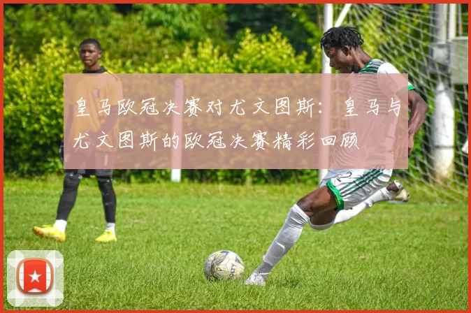 皇马欧冠决赛对尤文图斯：皇马与尤文图斯的欧冠决赛精彩回顾