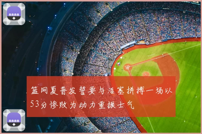 篮网夏普发誓要与活塞拼搏一场以53分惨败为动力重振士气