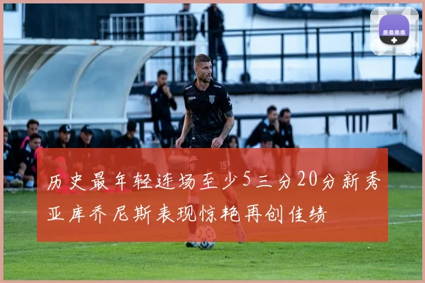 历史最年轻连场至少5三分20分新秀亚库乔尼斯表现惊艳再创佳绩