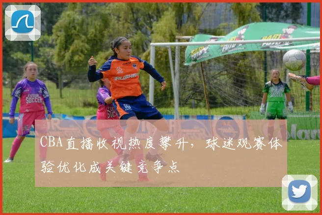 CBA直播收视热度攀升,球迷观赛体验优化成关键竞争点