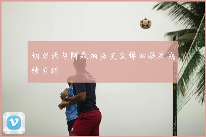 切尔西与阿森纳历史交锋回顾及战绩分析