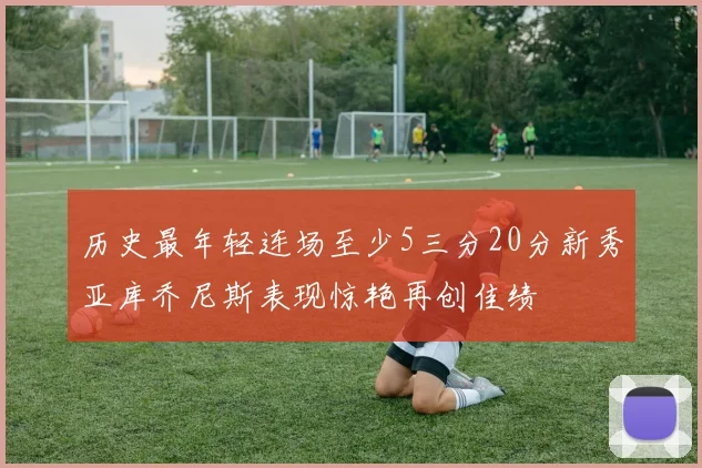 历史最年轻连场至少5三分20分新秀亚库乔尼斯表现惊艳再创佳绩
