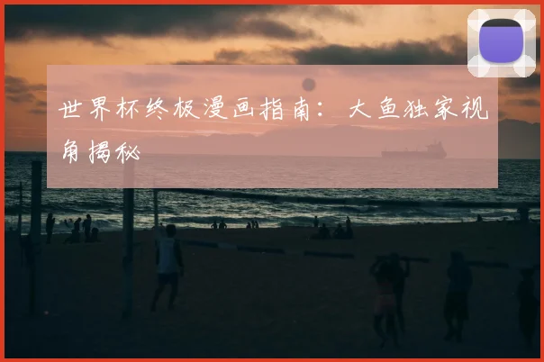 世界杯终极漫画指南:大鱼独家视角揭秘