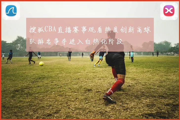 搜狐CBA直播赛事观看热度创新高球队排名争夺进入白热化阶段